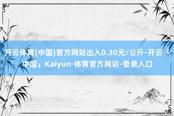 开云体育(中国)官方网站出入0.30元/公斤-开云「中国」Kaiyun·体育官方网站-登录入口