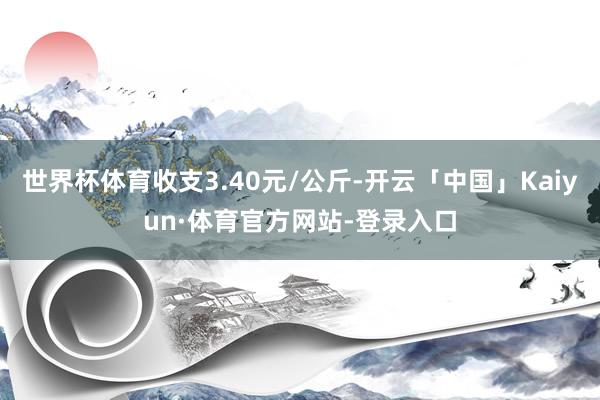 世界杯体育收支3.40元/公斤-开云「中国」Kaiyun·体育官方网站-登录入口
