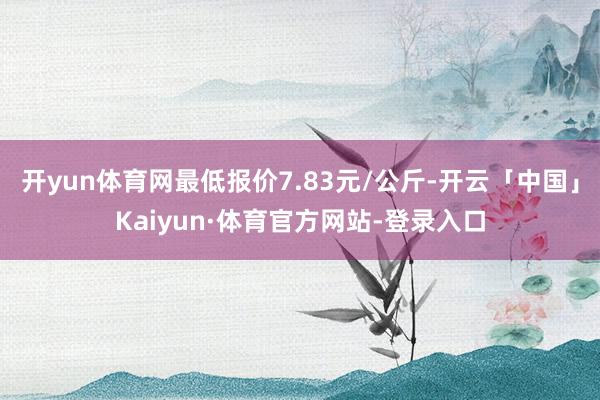开yun体育网最低报价7.83元/公斤-开云「中国」Kaiyun·体育官方网站-登录入口