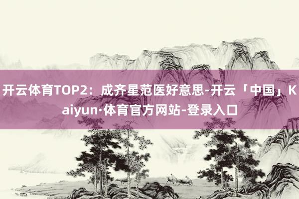 开云体育TOP2：成齐星范医好意思-开云「中国」Kaiyun·体育官方网站-登录入口