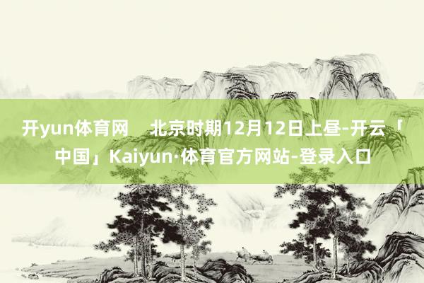 开yun体育网    北京时期12月12日上昼-开云「中国」Kaiyun·体育官方网站-登录入口