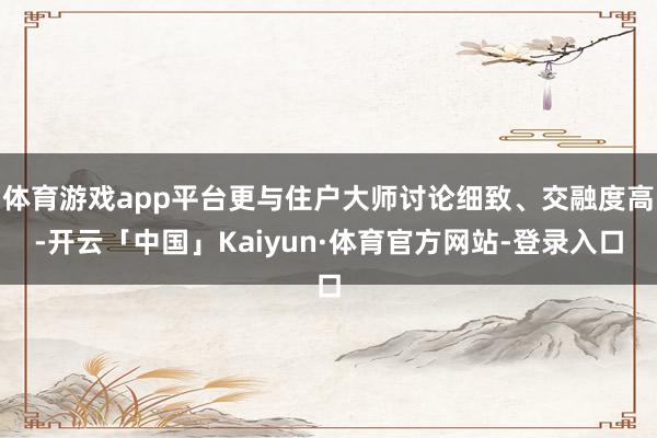 体育游戏app平台更与住户大师讨论细致、交融度高-开云「中国」Kaiyun·体育官方网站-登录入口