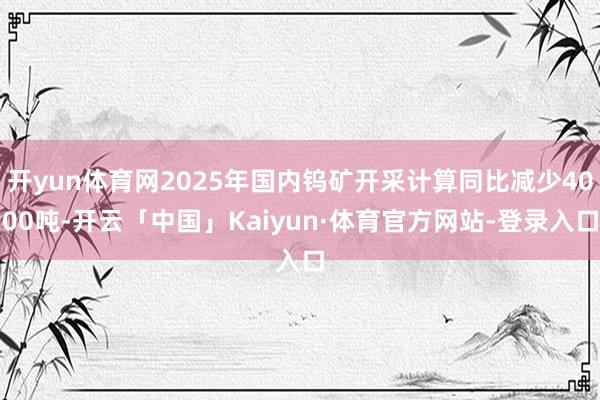 开yun体育网2025年国内钨矿开采计算同比减少4000吨-开云「中国」Kaiyun·体育官方网站-登录入口
