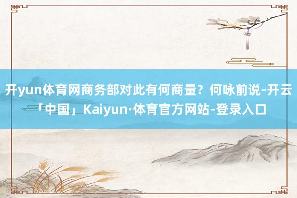 开yun体育网商务部对此有何商量？何咏前说-开云「中国」Kaiyun·体育官方网站-登录入口