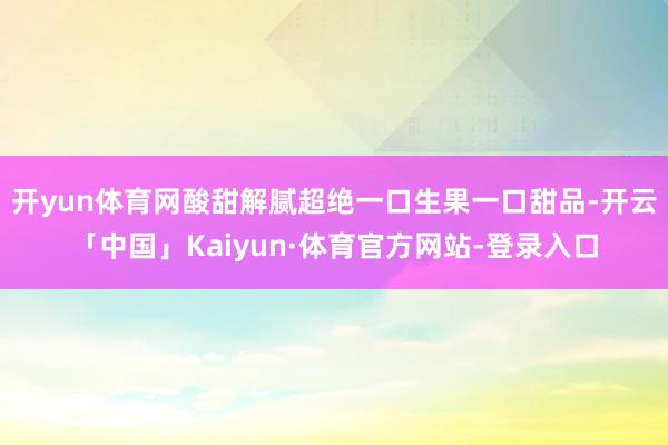 开yun体育网酸甜解腻超绝一口生果一口甜品-开云「中国」Kaiyun·体育官方网站-登录入口