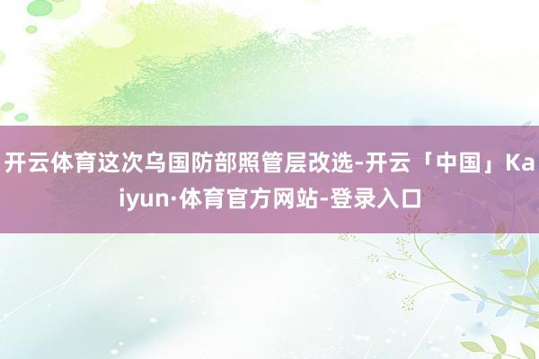 开云体育这次乌国防部照管层改选-开云「中国」Kaiyun·体育官方网站-登录入口