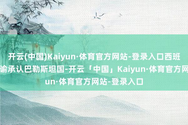 开云(中国)Kaiyun·体育官方网站-登录入口西班牙2024年晓谕承认巴勒斯坦国-开云「中国」Kaiyun·体育官方网站-登录入口