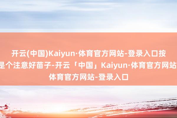 开云(中国)Kaiyun·体育官方网站-登录入口按兴趣来说是个注意好苗子-开云「中国」Kaiyun·体育官方网站-登录入口
