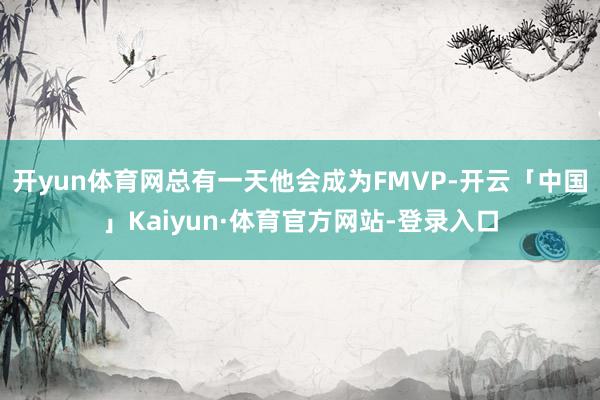 开yun体育网总有一天他会成为FMVP-开云「中国」Kaiyun·体育官方网站-登录入口