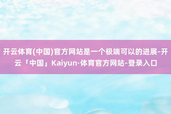 开云体育(中国)官方网站是一个极端可以的进展-开云「中国」Kaiyun·体育官方网站-登录入口