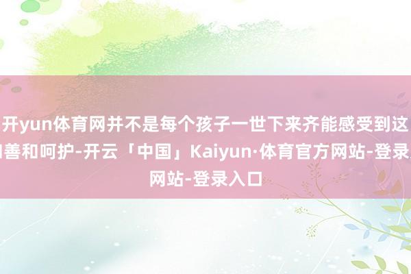 开yun体育网并不是每个孩子一世下来齐能感受到这份和善和呵护-开云「中国」Kaiyun·体育官方网站-登录入口