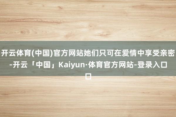 开云体育(中国)官方网站她们只可在爱情中享受亲密-开云「中国」Kaiyun·体育官方网站-登录入口