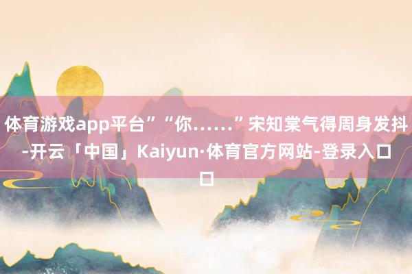 体育游戏app平台”“你……”宋知棠气得周身发抖-开云「中国」Kaiyun·体育官方网站-登录入口
