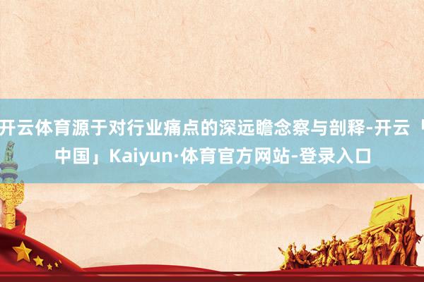开云体育源于对行业痛点的深远瞻念察与剖释-开云「中国」Kaiyun·体育官方网站-登录入口