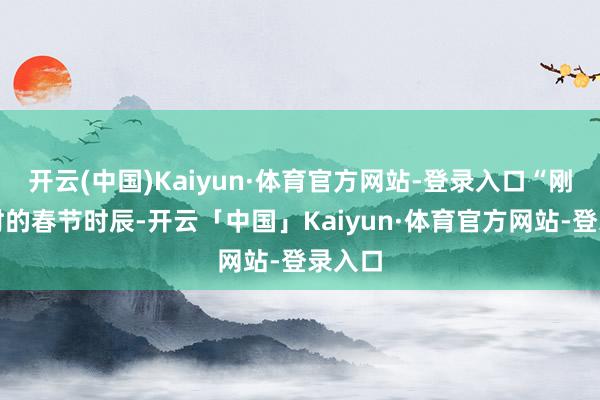 开云(中国)Kaiyun·体育官方网站-登录入口“刚刚往时的春节时辰-开云「中国」Kaiyun·体育官方网站-登录入口